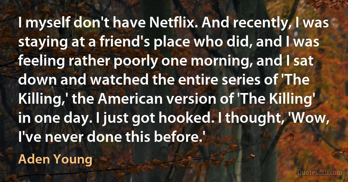 I myself don't have Netflix. And recently, I was staying at a friend's place who did, and I was feeling rather poorly one morning, and I sat down and watched the entire series of 'The Killing,' the American version of 'The Killing' in one day. I just got hooked. I thought, 'Wow, I've never done this before.' (Aden Young)