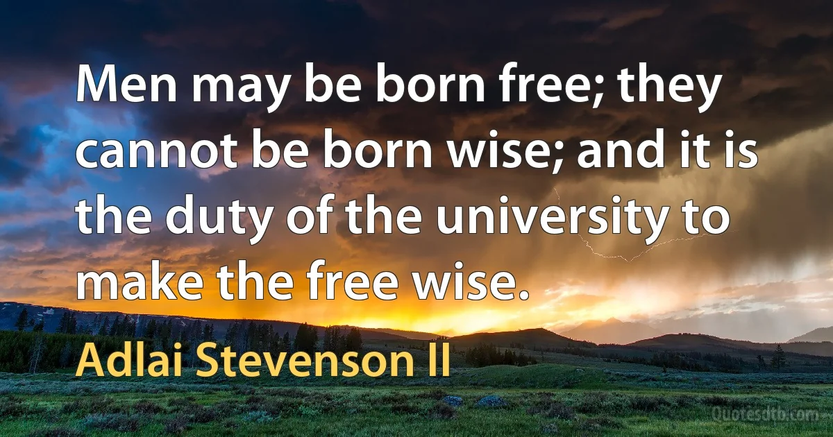 Men may be born free; they cannot be born wise; and it is the duty of the university to make the free wise. (Adlai Stevenson II)