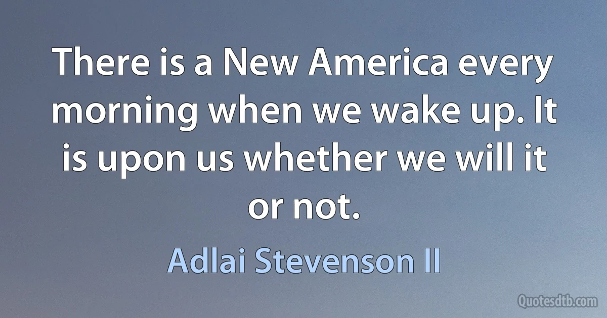 There is a New America every morning when we wake up. It is upon us whether we will it or not. (Adlai Stevenson II)