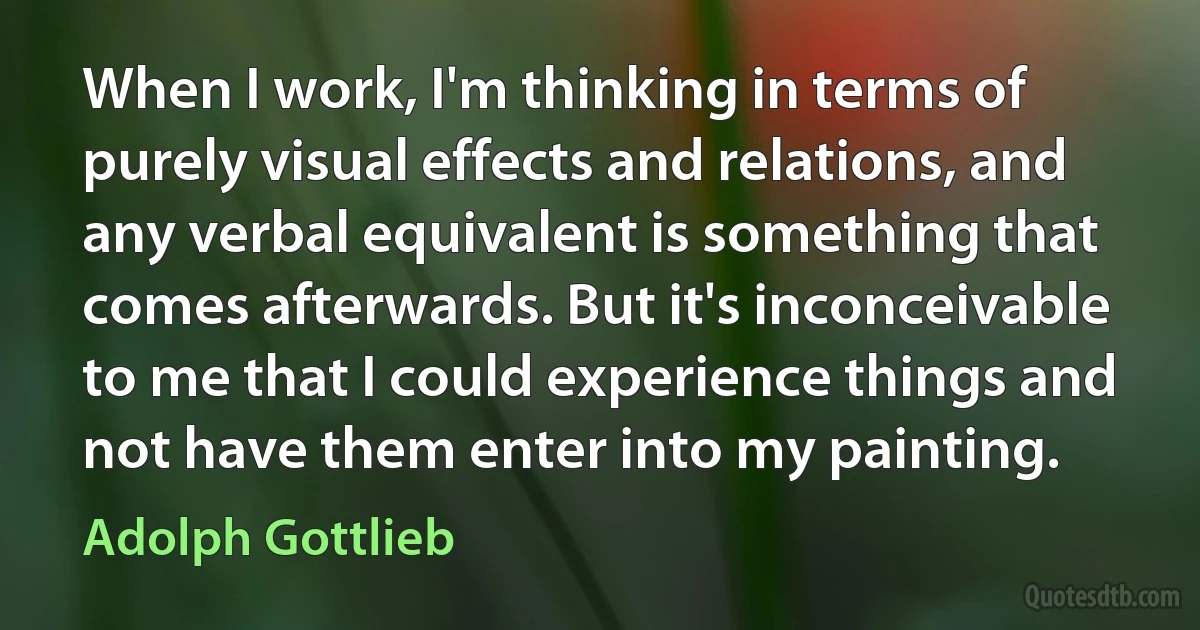 When I work, I'm thinking in terms of purely visual effects and relations, and any verbal equivalent is something that comes afterwards. But it's inconceivable to me that I could experience things and not have them enter into my painting. (Adolph Gottlieb)