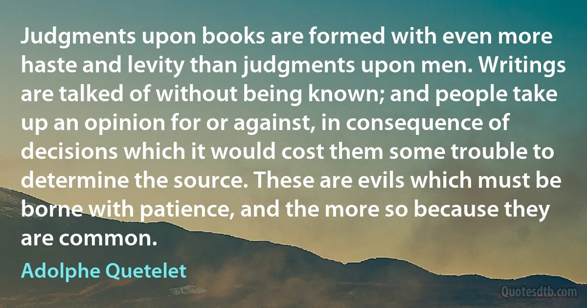 Judgments upon books are formed with even more haste and levity than judgments upon men. Writings are talked of without being known; and people take up an opinion for or against, in consequence of decisions which it would cost them some trouble to determine the source. These are evils which must be borne with patience, and the more so because they are common. (Adolphe Quetelet)