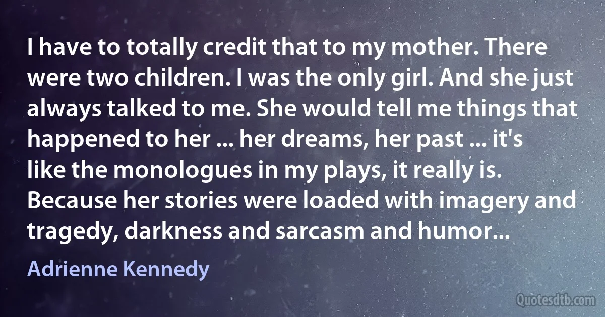 I have to totally credit that to my mother. There were two children. I was the only girl. And she just always talked to me. She would tell me things that happened to her ... her dreams, her past ... it's like the monologues in my plays, it really is. Because her stories were loaded with imagery and tragedy, darkness and sarcasm and humor... (Adrienne Kennedy)