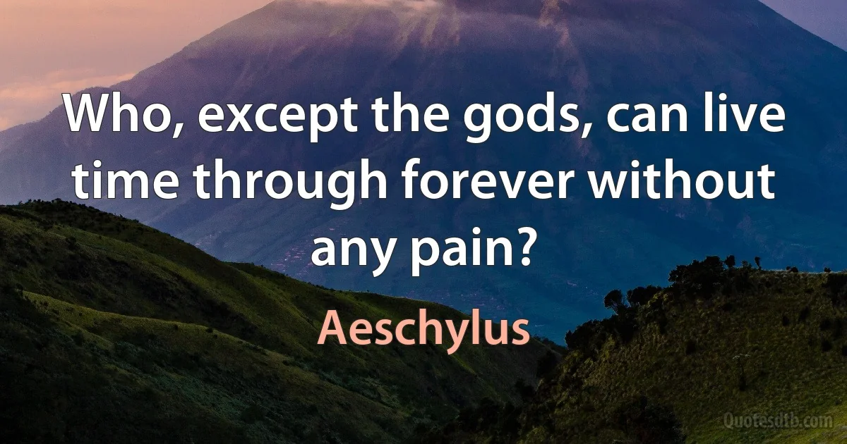 Who, except the gods, can live time through forever without any pain? (Aeschylus)