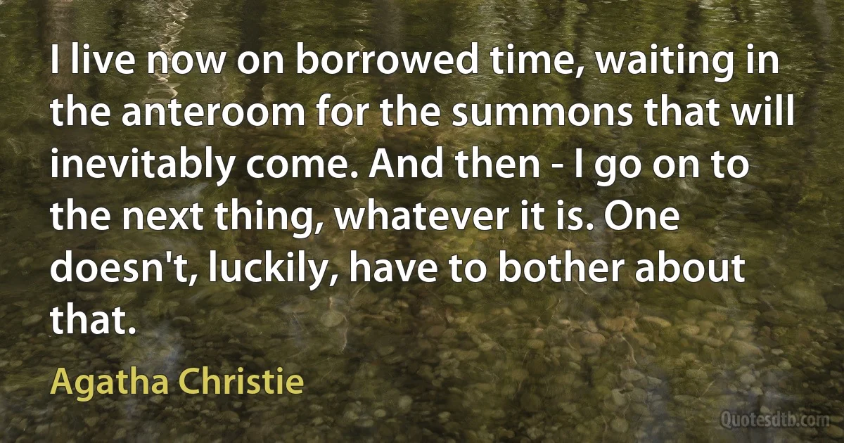 I live now on borrowed time, waiting in the anteroom for the summons that will inevitably come. And then - I go on to the next thing, whatever it is. One doesn't, luckily, have to bother about that. (Agatha Christie)