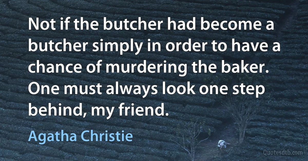 Not if the butcher had become a butcher simply in order to have a chance of murdering the baker. One must always look one step behind, my friend. (Agatha Christie)