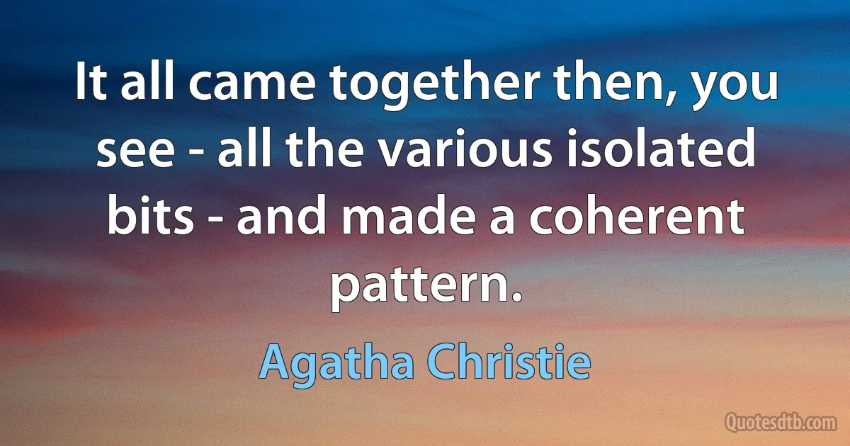 It all came together then, you see - all the various isolated bits - and made a coherent pattern. (Agatha Christie)