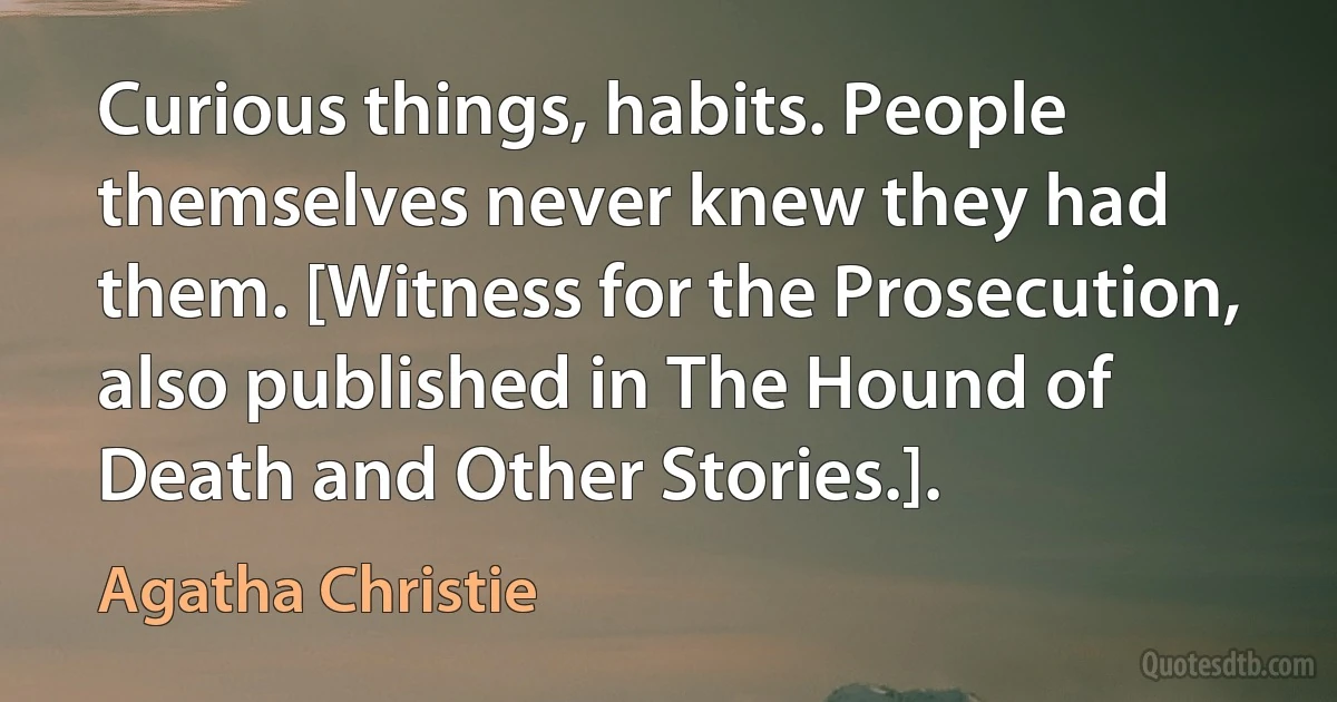 Curious things, habits. People themselves never knew they had them. [Witness for the Prosecution, also published in The Hound of Death and Other Stories.]. (Agatha Christie)