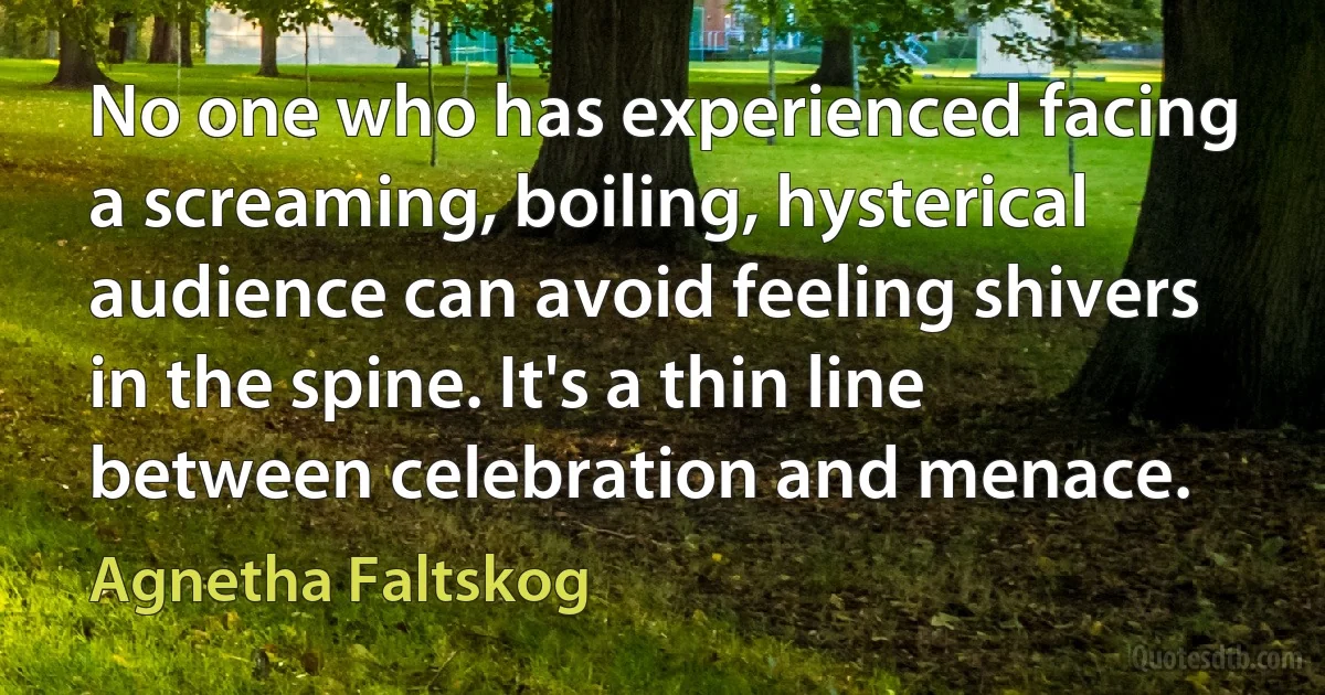 No one who has experienced facing a screaming, boiling, hysterical audience can avoid feeling shivers in the spine. It's a thin line between celebration and menace. (Agnetha Faltskog)