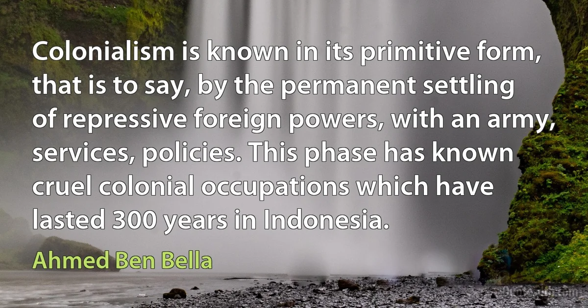 Colonialism is known in its primitive form, that is to say, by the permanent settling of repressive foreign powers, with an army, services, policies. This phase has known cruel colonial occupations which have lasted 300 years in Indonesia. (Ahmed Ben Bella)