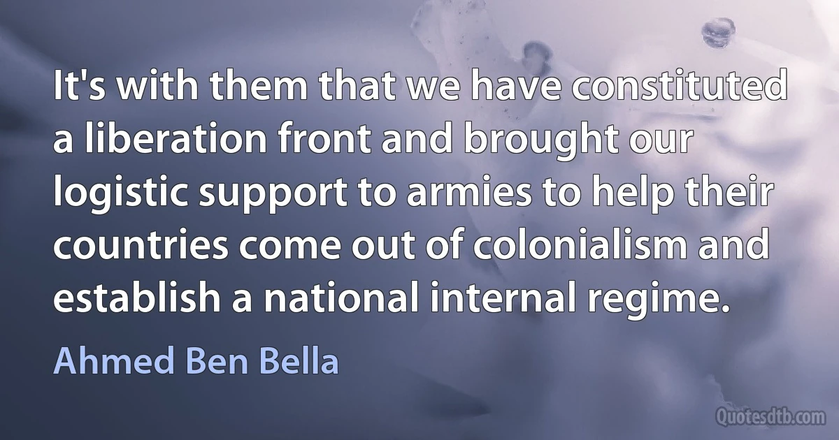 It's with them that we have constituted a liberation front and brought our logistic support to armies to help their countries come out of colonialism and establish a national internal regime. (Ahmed Ben Bella)