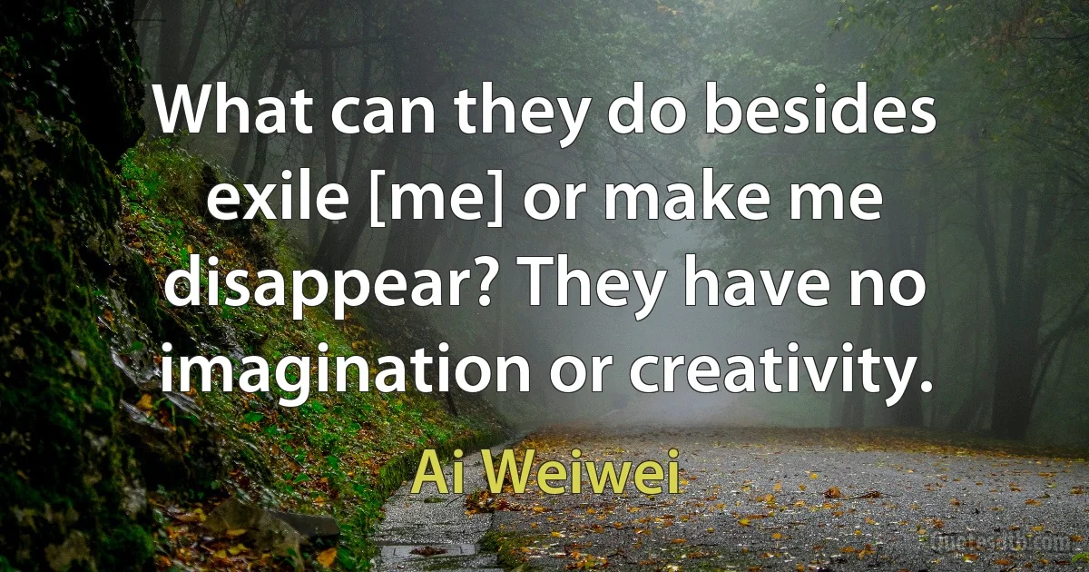 What can they do besides exile [me] or make me disappear? They have no imagination or creativity. (Ai Weiwei)