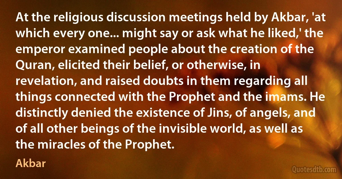 At the religious discussion meetings held by Akbar, 'at which every one... might say or ask what he liked,' the emperor examined people about the creation of the Quran, elicited their belief, or otherwise, in revelation, and raised doubts in them regarding all things connected with the Prophet and the imams. He distinctly denied the existence of Jins, of angels, and of all other beings of the invisible world, as well as the miracles of the Prophet. (Akbar)