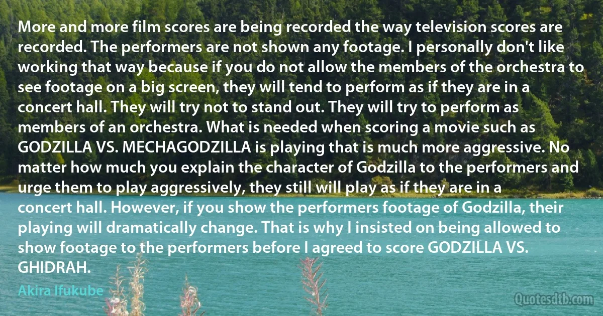 More and more film scores are being recorded the way television scores are recorded. The performers are not shown any footage. I personally don't like working that way because if you do not allow the members of the orchestra to see footage on a big screen, they will tend to perform as if they are in a concert hall. They will try not to stand out. They will try to perform as members of an orchestra. What is needed when scoring a movie such as GODZILLA VS. MECHAGODZILLA is playing that is much more aggressive. No matter how much you explain the character of Godzilla to the performers and urge them to play aggressively, they still will play as if they are in a concert hall. However, if you show the performers footage of Godzilla, their playing will dramatically change. That is why I insisted on being allowed to show footage to the performers before I agreed to score GODZILLA VS. GHIDRAH. (Akira Ifukube)