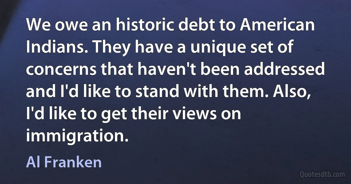 We owe an historic debt to American Indians. They have a unique set of concerns that haven't been addressed and I'd like to stand with them. Also, I'd like to get their views on immigration. (Al Franken)