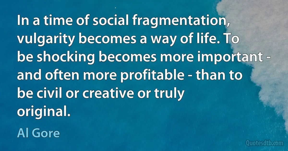 In a time of social fragmentation, vulgarity becomes a way of life. To be shocking becomes more important - and often more profitable - than to be civil or creative or truly original. (Al Gore)