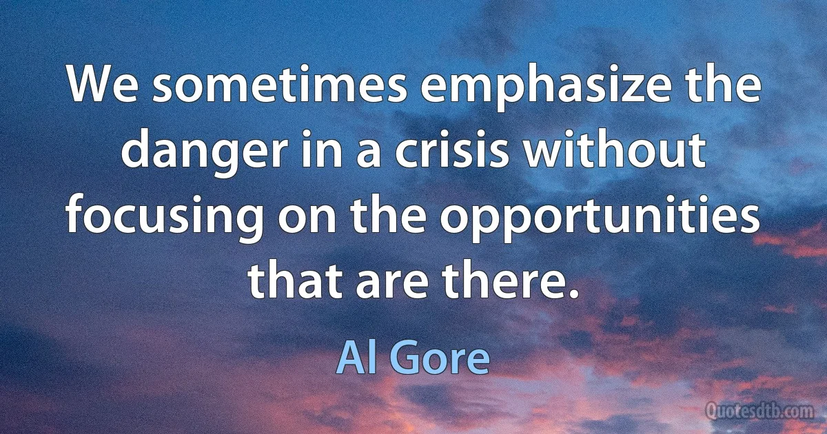 We sometimes emphasize the danger in a crisis without focusing on the opportunities that are there. (Al Gore)