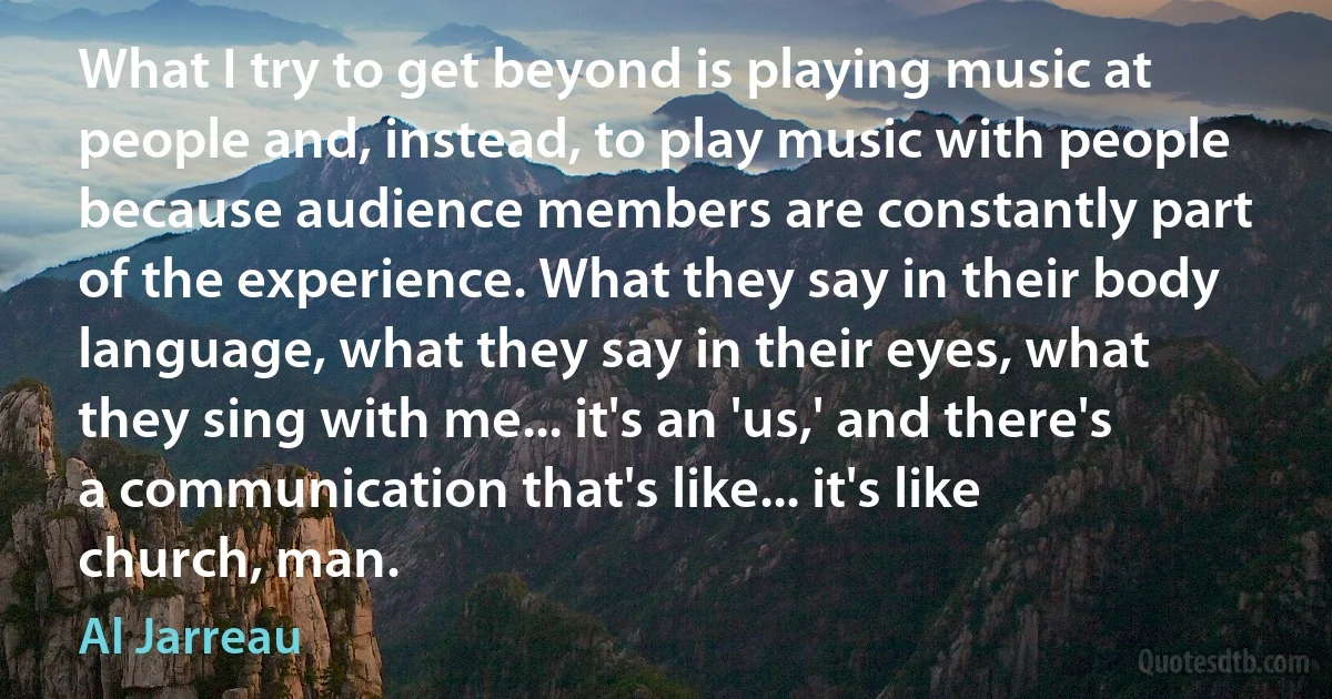 What I try to get beyond is playing music at people and, instead, to play music with people because audience members are constantly part of the experience. What they say in their body language, what they say in their eyes, what they sing with me... it's an 'us,' and there's a communication that's like... it's like church, man. (Al Jarreau)