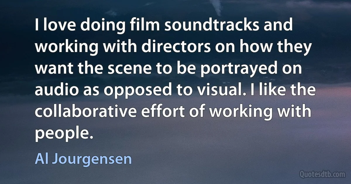 I love doing film soundtracks and working with directors on how they want the scene to be portrayed on audio as opposed to visual. I like the collaborative effort of working with people. (Al Jourgensen)