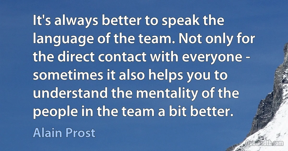 It's always better to speak the language of the team. Not only for the direct contact with everyone - sometimes it also helps you to understand the mentality of the people in the team a bit better. (Alain Prost)