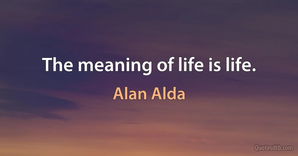 The meaning of life is life. (Alan Alda)