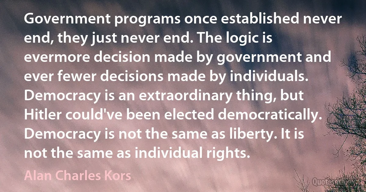 Government programs once established never end, they just never end. The logic is evermore decision made by government and ever fewer decisions made by individuals. Democracy is an extraordinary thing, but Hitler could've been elected democratically. Democracy is not the same as liberty. It is not the same as individual rights. (Alan Charles Kors)