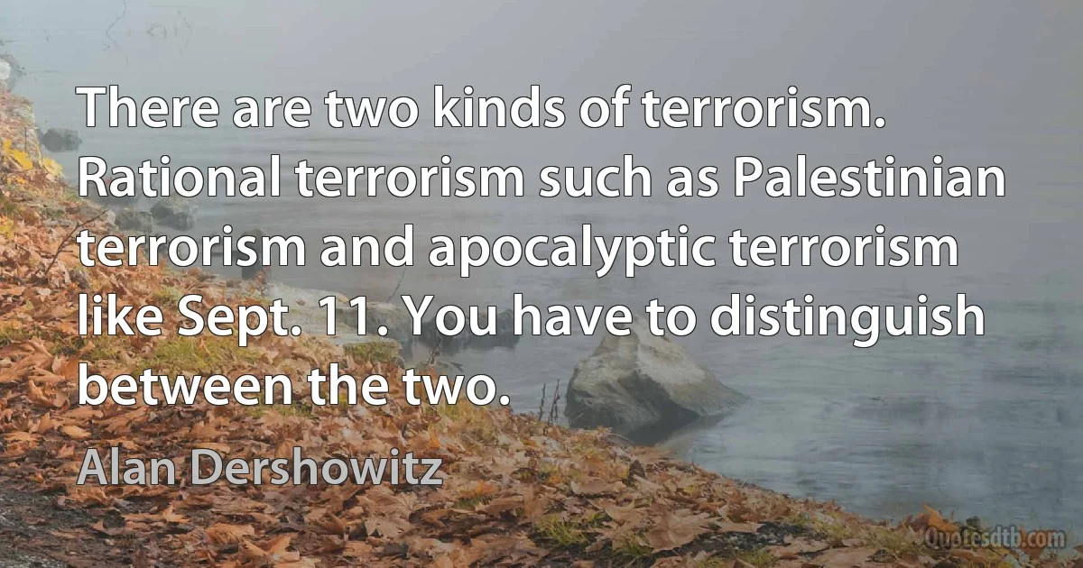 There are two kinds of terrorism. Rational terrorism such as Palestinian terrorism and apocalyptic terrorism like Sept. 11. You have to distinguish between the two. (Alan Dershowitz)