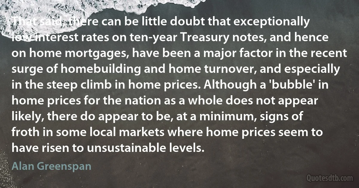 That said, there can be little doubt that exceptionally low interest rates on ten-year Treasury notes, and hence on home mortgages, have been a major factor in the recent surge of homebuilding and home turnover, and especially in the steep climb in home prices. Although a 'bubble' in home prices for the nation as a whole does not appear likely, there do appear to be, at a minimum, signs of froth in some local markets where home prices seem to have risen to unsustainable levels. (Alan Greenspan)