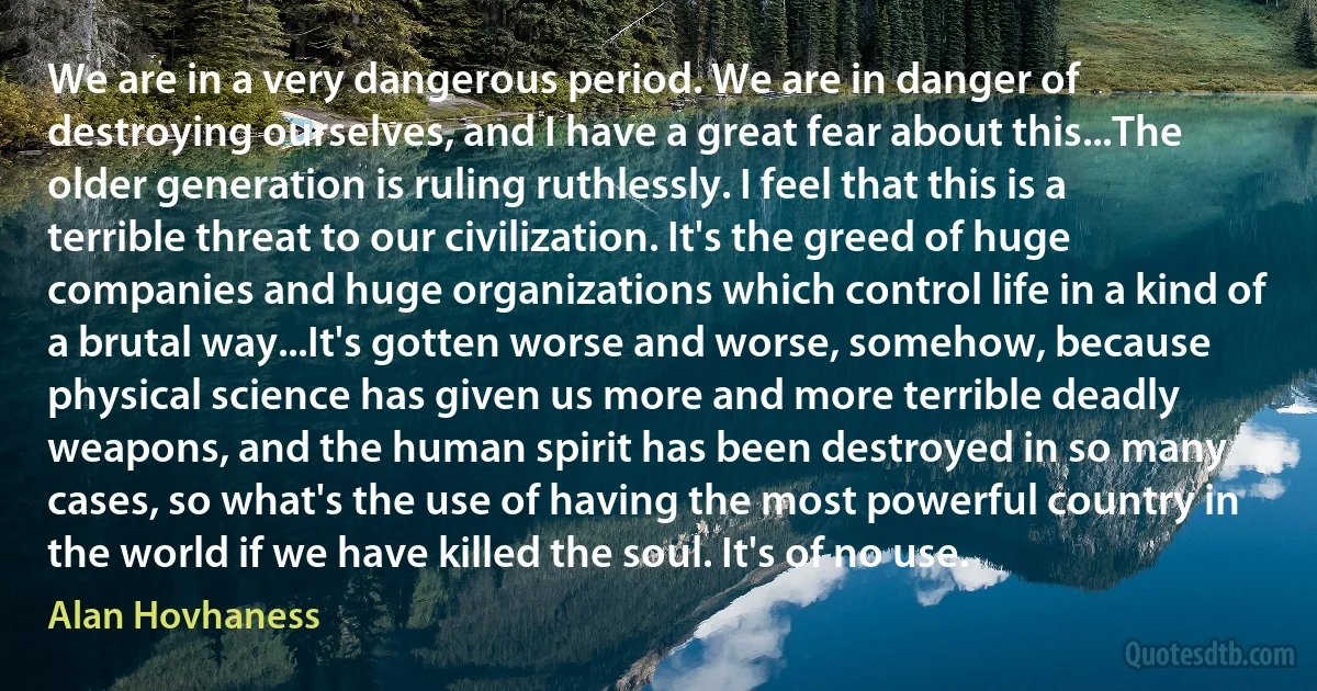 We are in a very dangerous period. We are in danger of destroying ourselves, and I have a great fear about this...The older generation is ruling ruthlessly. I feel that this is a terrible threat to our civilization. It's the greed of huge companies and huge organizations which control life in a kind of a brutal way...It's gotten worse and worse, somehow, because physical science has given us more and more terrible deadly weapons, and the human spirit has been destroyed in so many cases, so what's the use of having the most powerful country in the world if we have killed the soul. It's of no use. (Alan Hovhaness)