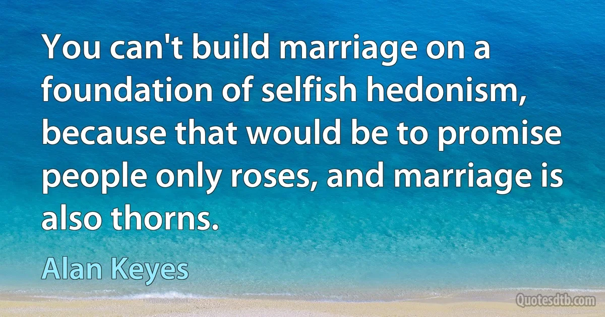 You can't build marriage on a foundation of selfish hedonism, because that would be to promise people only roses, and marriage is also thorns. (Alan Keyes)