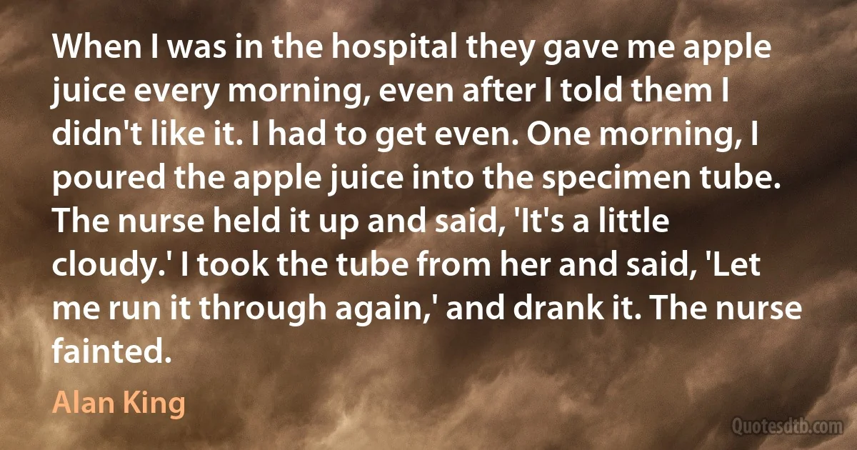 When I was in the hospital they gave me apple juice every morning, even after I told them I didn't like it. I had to get even. One morning, I poured the apple juice into the specimen tube. The nurse held it up and said, 'It's a little cloudy.' I took the tube from her and said, 'Let me run it through again,' and drank it. The nurse fainted. (Alan King)