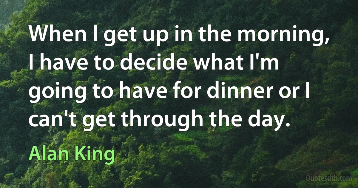 When I get up in the morning, I have to decide what I'm going to have for dinner or I can't get through the day. (Alan King)