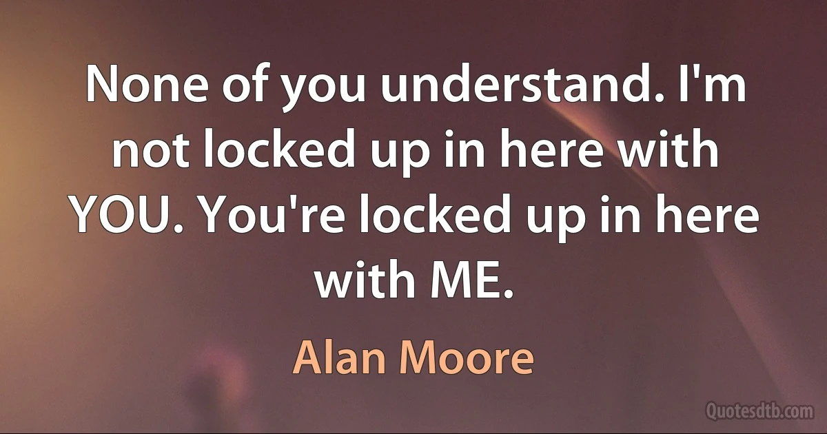 None of you understand. I'm not locked up in here with YOU. You're locked up in here with ME. (Alan Moore)