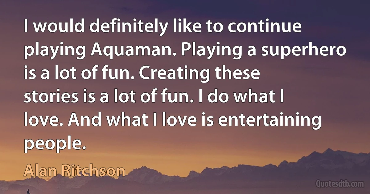 I would definitely like to continue playing Aquaman. Playing a superhero is a lot of fun. Creating these stories is a lot of fun. I do what I love. And what I love is entertaining people. (Alan Ritchson)