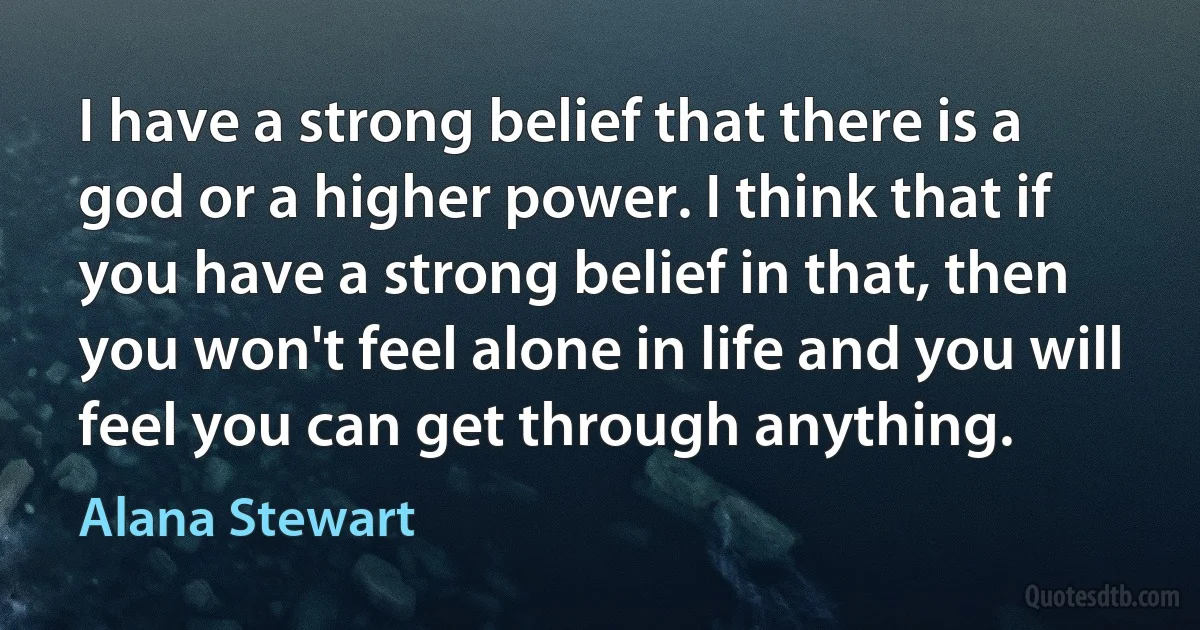 I have a strong belief that there is a god or a higher power. I think that if you have a strong belief in that, then you won't feel alone in life and you will feel you can get through anything. (Alana Stewart)