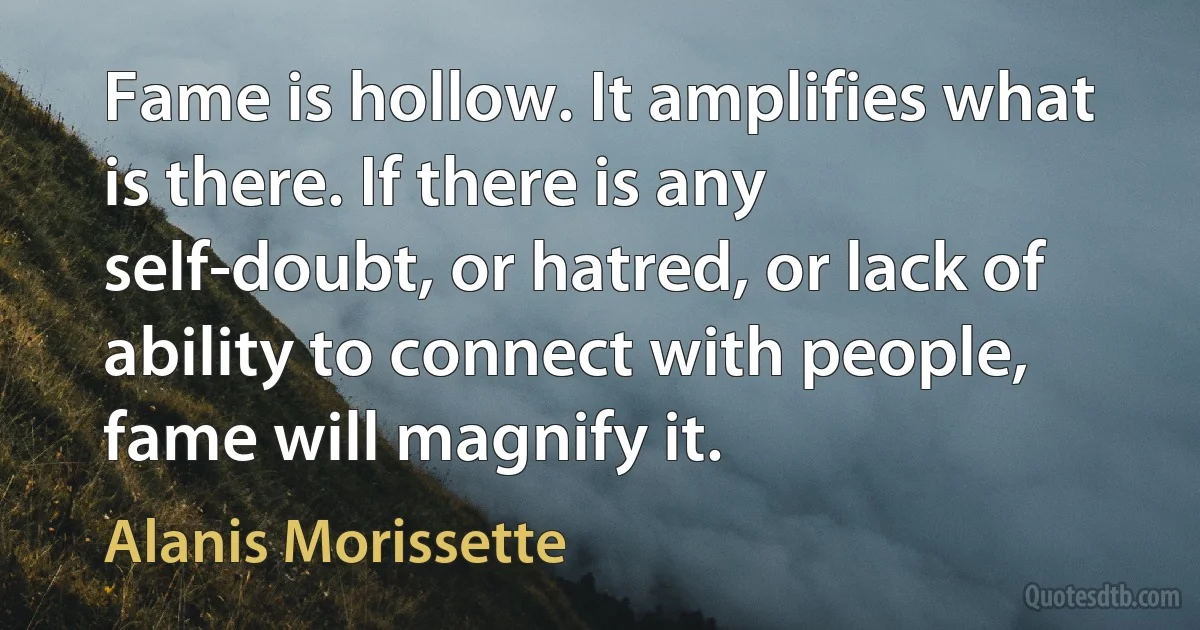 Fame is hollow. It amplifies what is there. If there is any self-doubt, or hatred, or lack of ability to connect with people, fame will magnify it. (Alanis Morissette)