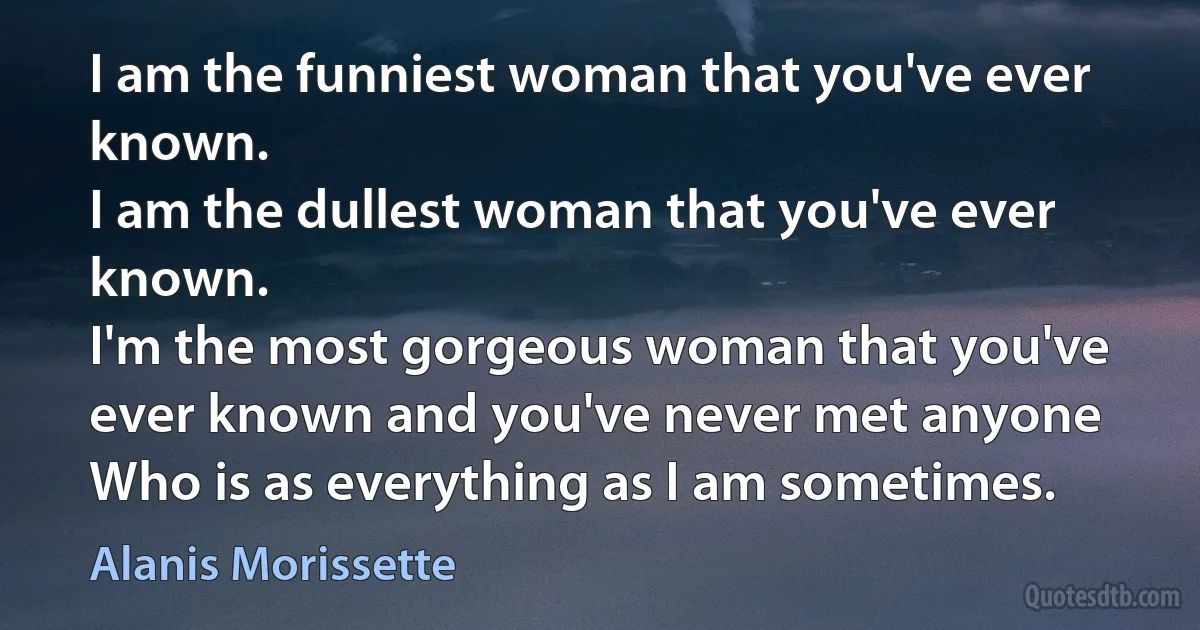 I am the funniest woman that you've ever known.
I am the dullest woman that you've ever known.
I'm the most gorgeous woman that you've ever known and you've never met anyone
Who is as everything as I am sometimes. (Alanis Morissette)