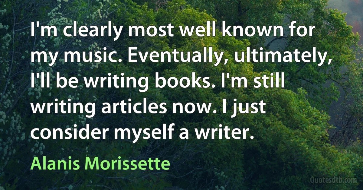 I'm clearly most well known for my music. Eventually, ultimately, I'll be writing books. I'm still writing articles now. I just consider myself a writer. (Alanis Morissette)