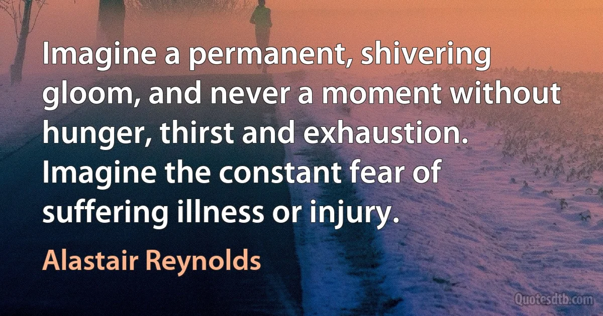 Imagine a permanent, shivering gloom, and never a moment without hunger, thirst and exhaustion. Imagine the constant fear of suffering illness or injury. (Alastair Reynolds)