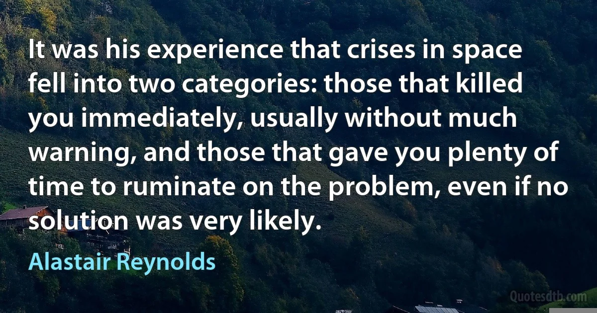 It was his experience that crises in space fell into two categories: those that killed you immediately, usually without much warning, and those that gave you plenty of time to ruminate on the problem, even if no solution was very likely. (Alastair Reynolds)