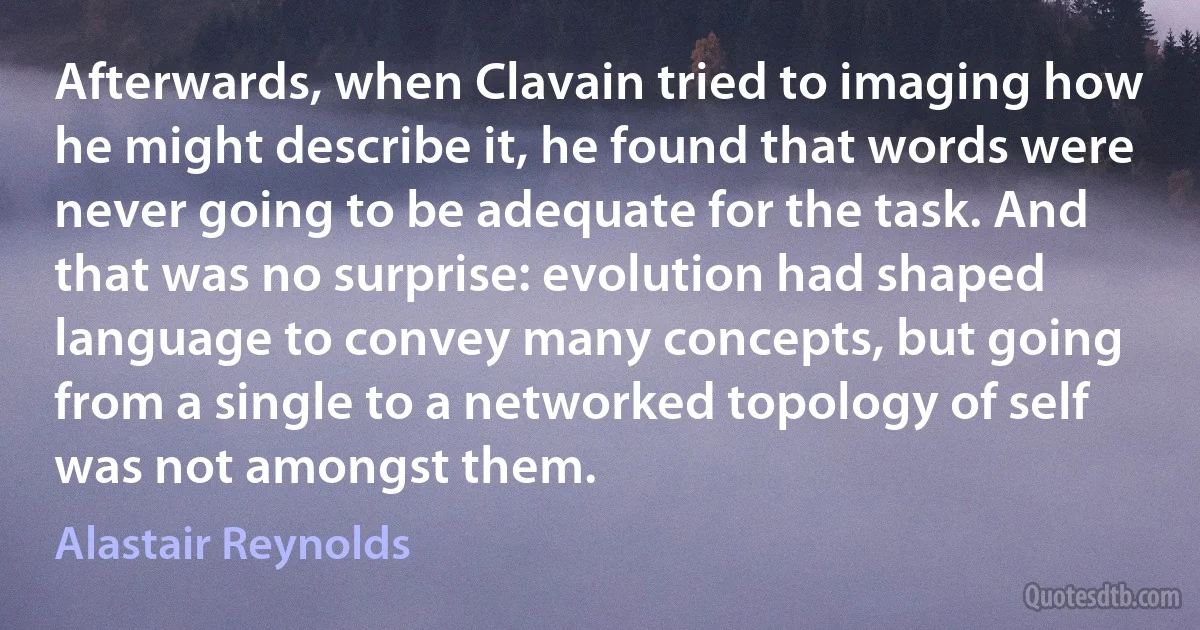 Afterwards, when Clavain tried to imaging how he might describe it, he found that words were never going to be adequate for the task. And that was no surprise: evolution had shaped language to convey many concepts, but going from a single to a networked topology of self was not amongst them. (Alastair Reynolds)