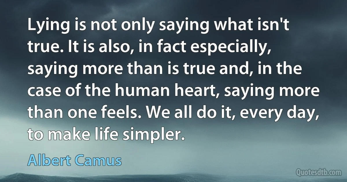 Lying is not only saying what isn't true. It is also, in fact especially, saying more than is true and, in the case of the human heart, saying more than one feels. We all do it, every day, to make life simpler. (Albert Camus)