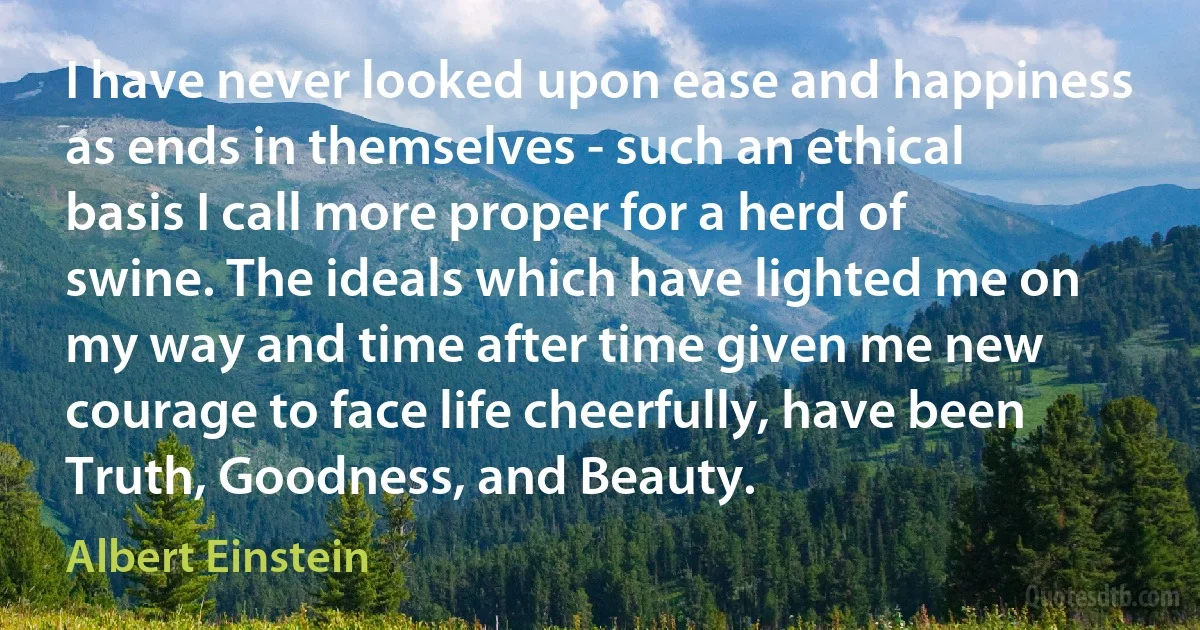 I have never looked upon ease and happiness as ends in themselves - such an ethical basis I call more proper for a herd of swine. The ideals which have lighted me on my way and time after time given me new courage to face life cheerfully, have been Truth, Goodness, and Beauty. (Albert Einstein)