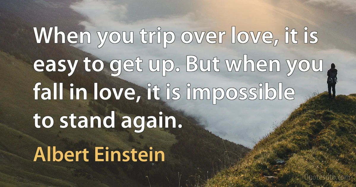 When you trip over love, it is easy to get up. But when you fall in love, it is impossible to stand again. (Albert Einstein)