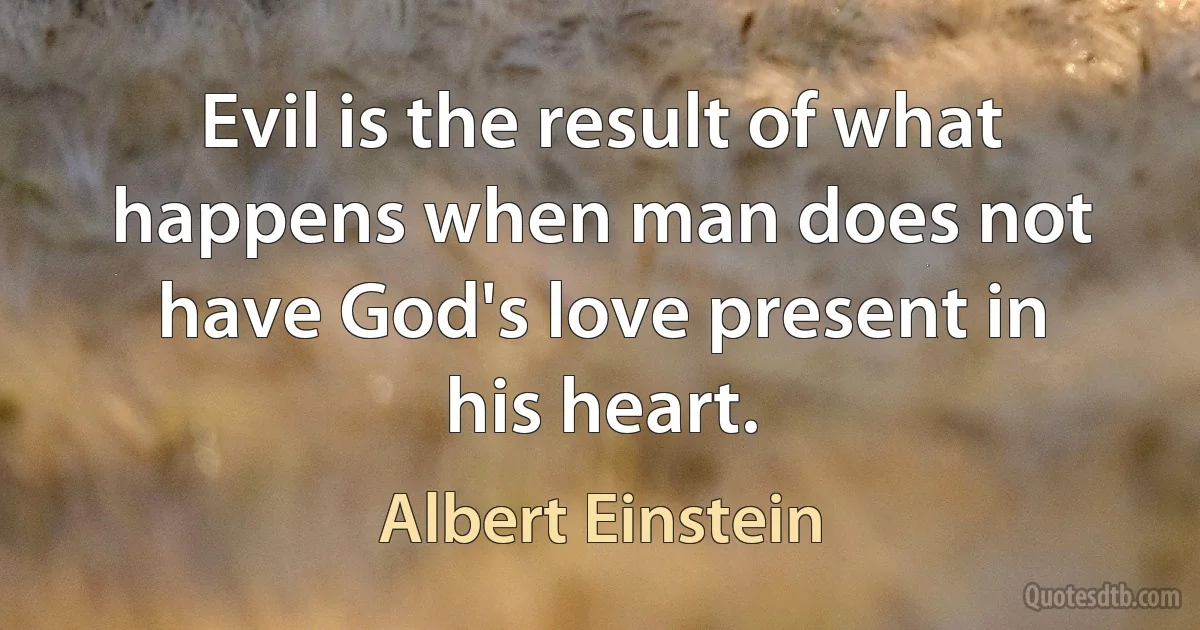 Evil is the result of what happens when man does not have God's love present in his heart. (Albert Einstein)