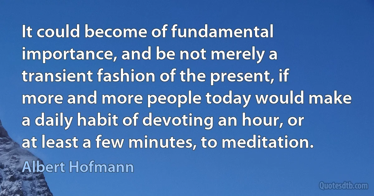 It could become of fundamental importance, and be not merely a transient fashion of the present, if more and more people today would make a daily habit of devoting an hour, or at least a few minutes, to meditation. (Albert Hofmann)