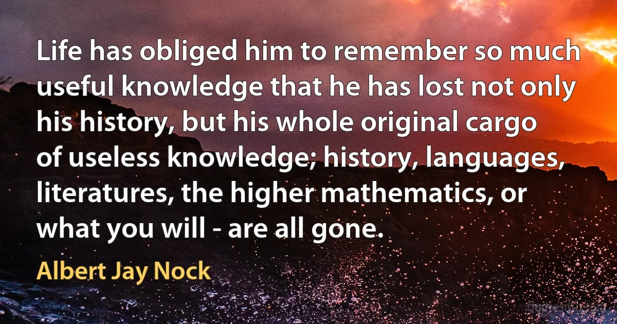 Life has obliged him to remember so much useful knowledge that he has lost not only his history, but his whole original cargo of useless knowledge; history, languages, literatures, the higher mathematics, or what you will - are all gone. (Albert Jay Nock)