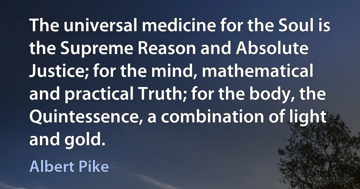 The universal medicine for the Soul is the Supreme Reason and Absolute Justice; for the mind, mathematical and practical Truth; for the body, the Quintessence, a combination of light and gold. (Albert Pike)