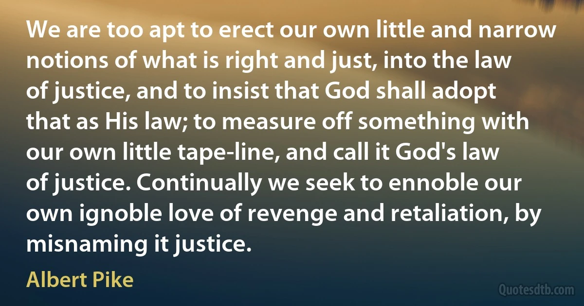 We are too apt to erect our own little and narrow notions of what is right and just, into the law of justice, and to insist that God shall adopt that as His law; to measure off something with our own little tape-line, and call it God's law of justice. Continually we seek to ennoble our own ignoble love of revenge and retaliation, by misnaming it justice. (Albert Pike)