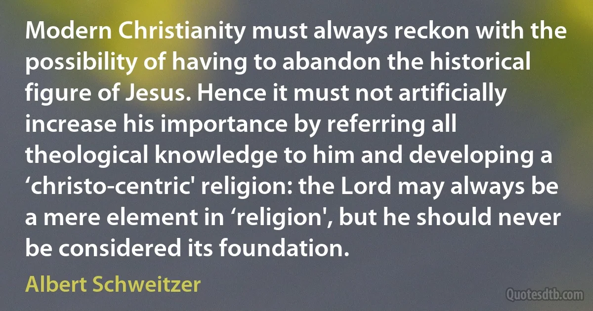 Modern Christianity must always reckon with the possibility of having to abandon the historical figure of Jesus. Hence it must not artificially increase his importance by referring all theological knowledge to him and developing a ‘christo-centric' religion: the Lord may always be a mere element in ‘religion', but he should never be considered its foundation. (Albert Schweitzer)