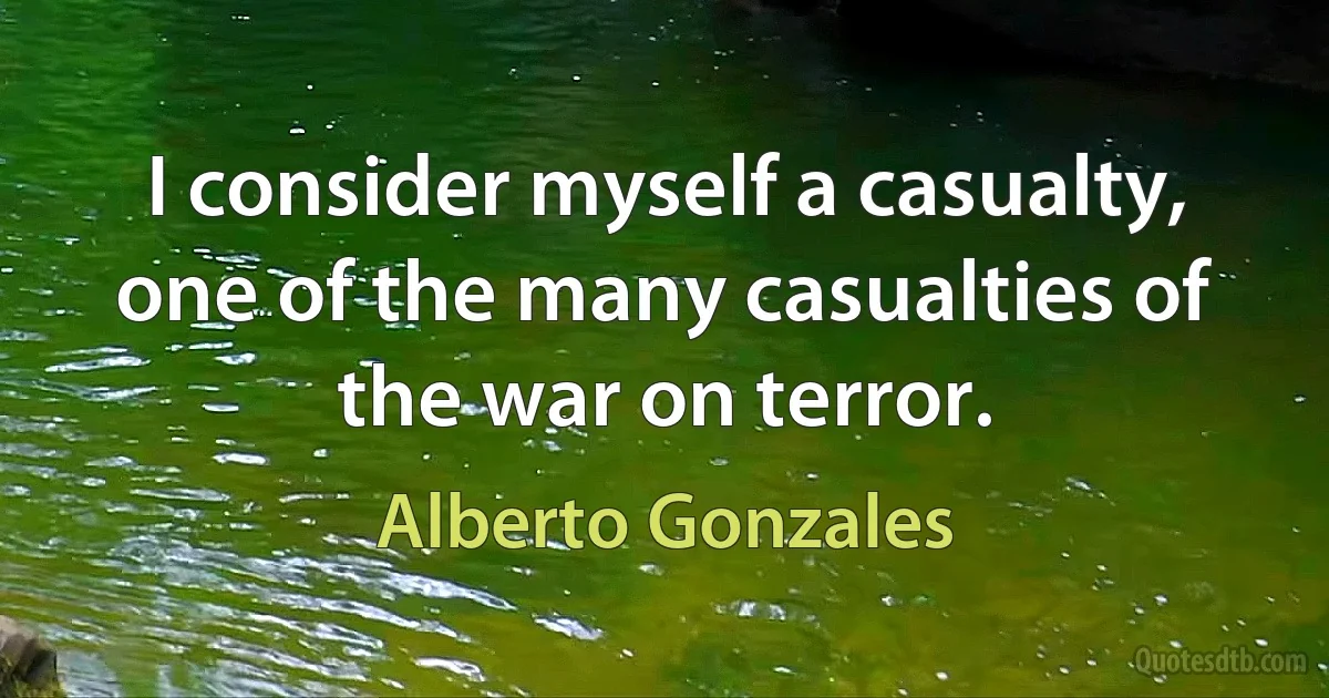 I consider myself a casualty, one of the many casualties of the war on terror. (Alberto Gonzales)